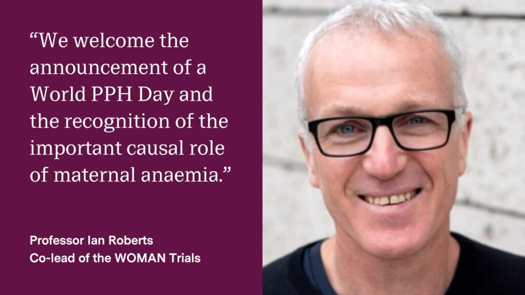 Quote from Professor Ian Roberts: “We welcome the announcement of a World PPH Day and the recognition of the important causal role of maternal anaemia."